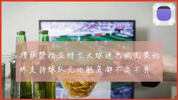 穆萨赞扬亚特兰大球迷忠诚无畏始终支持球队无论胜负都不离不弃