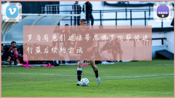 罗马有意引进福蒂尼佛罗伦萨将进行最后续约尝试