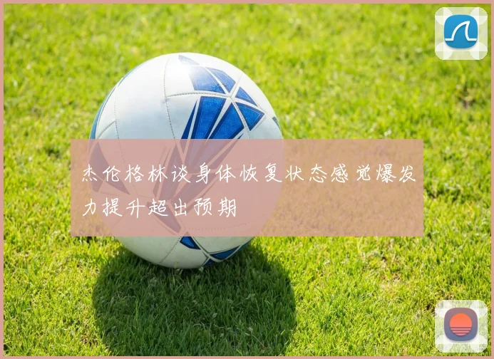 杰伦格林谈身体恢复状态感觉爆发力提升超出预期