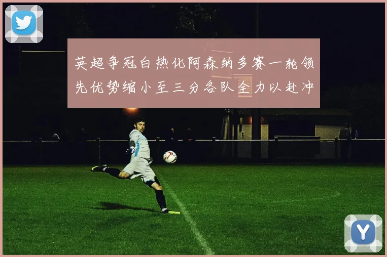 英超争冠白热化阿森纳多赛一轮领先优势缩小至三分各队全力以赴冲刺阶段