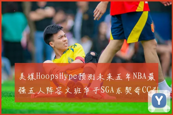 美媒HoopsHype预测未来五年NBA最强五人阵容文班华子SGA东契奇CC引发热议