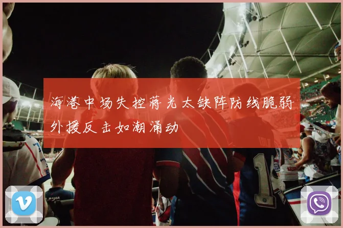 海港中场失控蒋光太缺阵防线脆弱外援反击如潮涌动