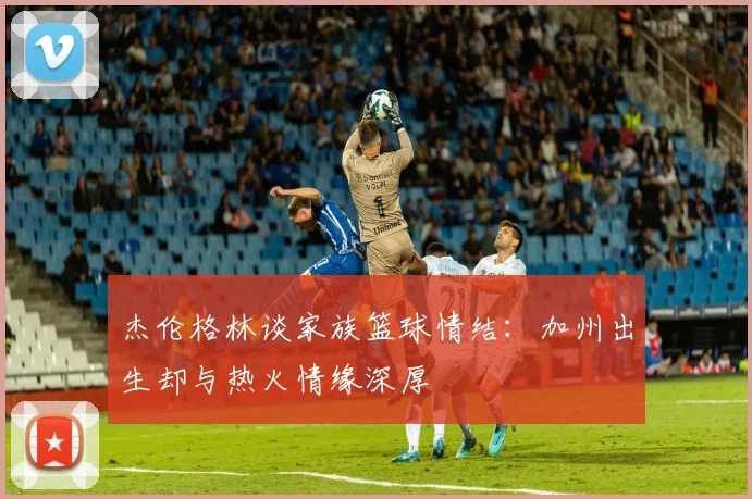 杰伦格林谈家族篮球情结：加州出生却与热火情缘深厚