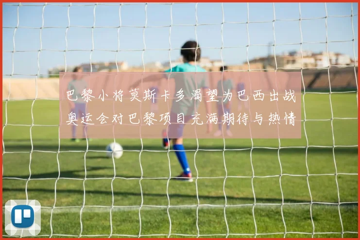 巴黎小将莫斯卡多渴望为巴西出战奥运会对巴黎项目充满期待与热情