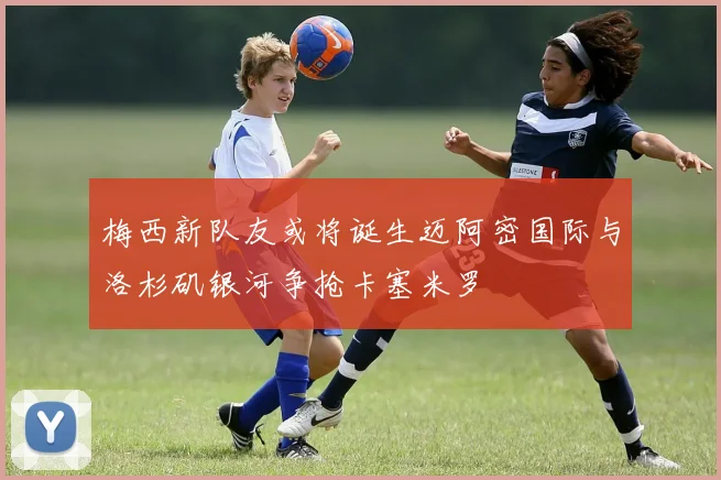 梅西新队友或将诞生迈阿密国际与洛杉矶银河争抢卡塞米罗