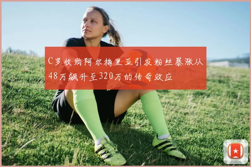 C罗收购阿尔梅里亚引发粉丝暴涨从48万飙升至320万的传奇效应