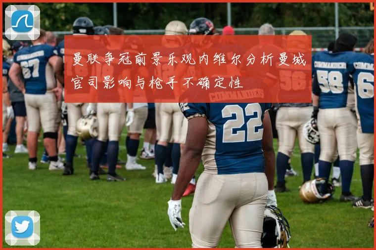曼联争冠前景乐观内维尔分析曼城官司影响与枪手不确定性