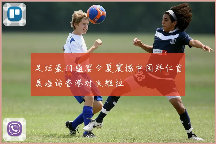 足坛豪门盛宴今夏震撼中国拜仁首度造访香港对决维拉