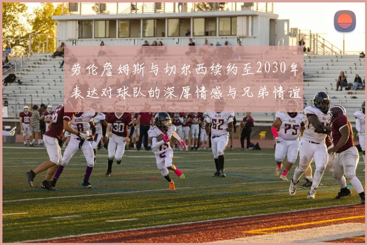劳伦詹姆斯与切尔西续约至2030年表达对球队的深厚情感与兄弟情谊