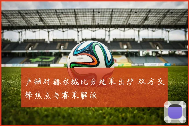卢顿对赫尔城比分结果出炉 双方交锋焦点与赛果解读