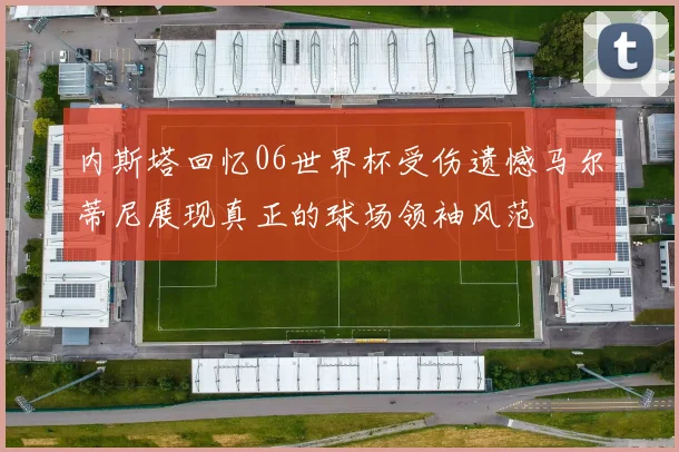 内斯塔回忆06世界杯受伤遗憾马尔蒂尼展现真正的球场领袖风范