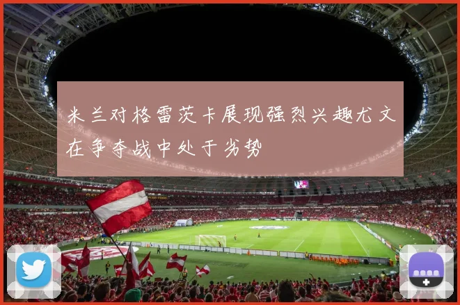 米兰对格雷茨卡展现强烈兴趣尤文在争夺战中处于劣势