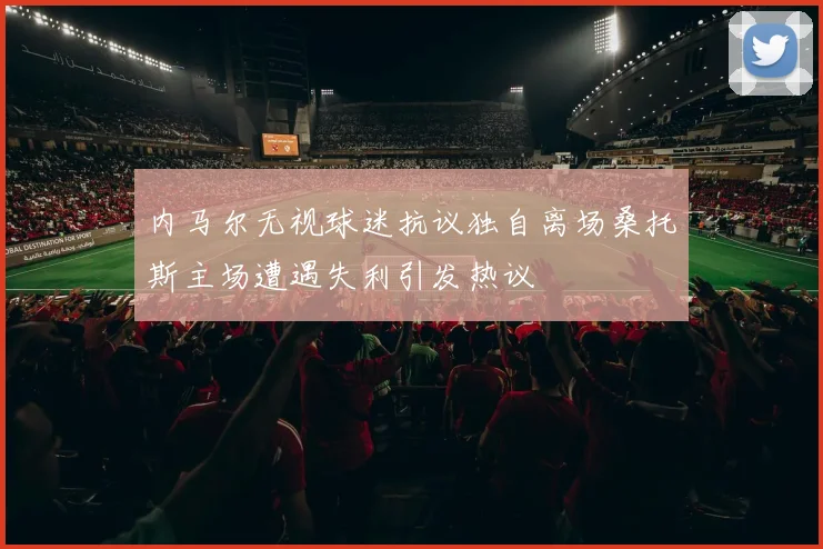 内马尔无视球迷抗议独自离场桑托斯主场遭遇失利引发热议