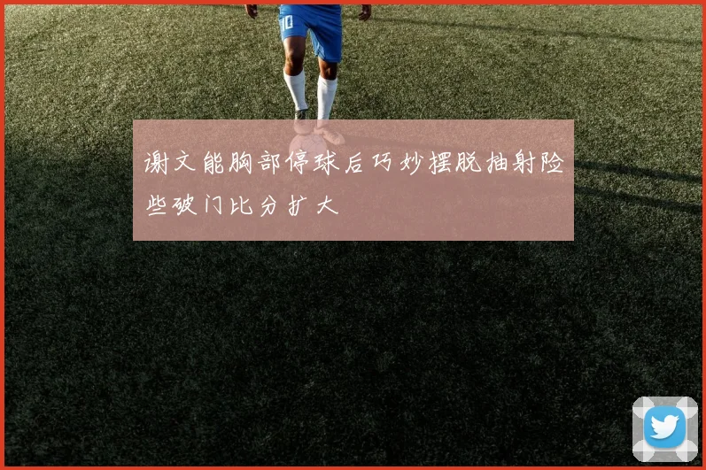 谢文能胸部停球后巧妙摆脱抽射险些破门比分扩大