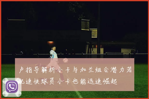 卢指导解析小卡与加兰组合潜力若配速快球员小卡也能迅速崛起