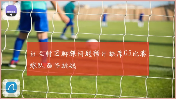 杜兰特因脚踝问题预计缺席G5比赛球队面临挑战