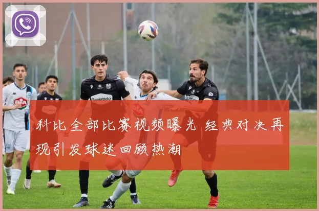 科比全部比赛视频曝光 经典对决再现引发球迷回顾热潮