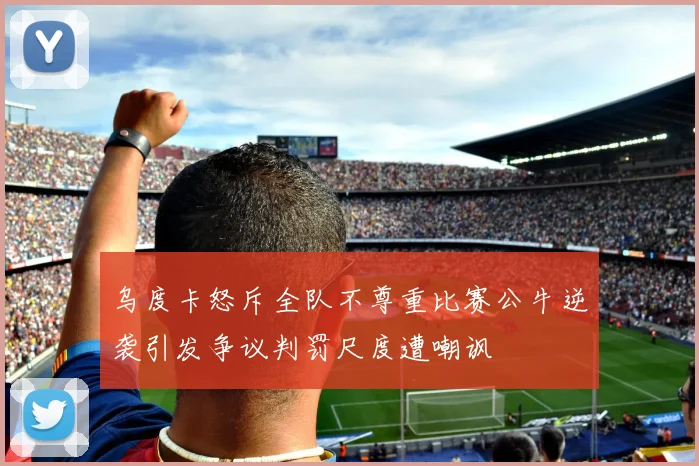 乌度卡怒斥全队不尊重比赛公牛逆袭引发争议判罚尺度遭嘲讽