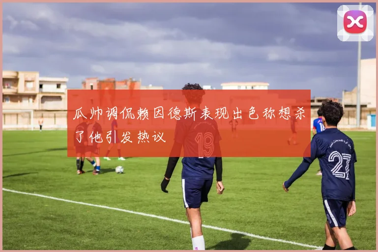 瓜帅调侃赖因德斯表现出色称想杀了他引发热议