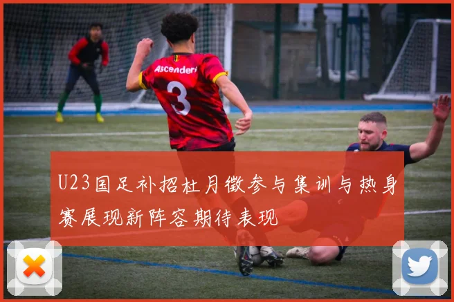 U23国足补招杜月徵参与集训与热身赛展现新阵容期待表现