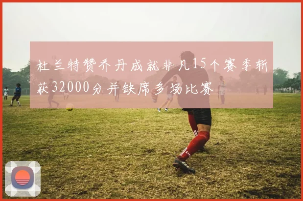 杜兰特赞乔丹成就非凡15个赛季斩获32000分并缺席多场比赛