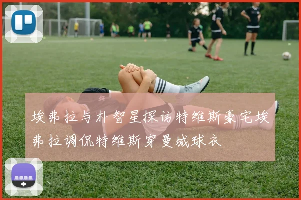 埃弗拉与朴智星探访特维斯豪宅埃弗拉调侃特维斯穿曼城球衣