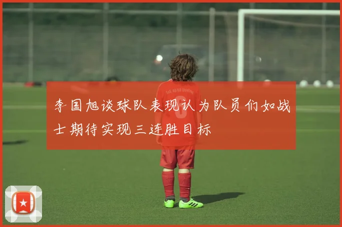 李国旭谈球队表现认为队员们如战士期待实现三连胜目标