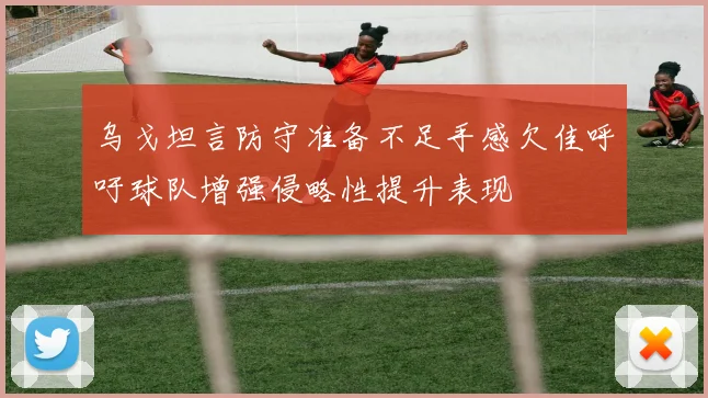 乌戈坦言防守准备不足手感欠佳呼吁球队增强侵略性提升表现