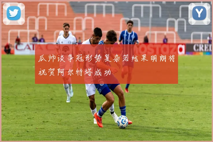 瓜帅谈争冠形势复杂若结果明朗将祝贺阿尔特塔成功