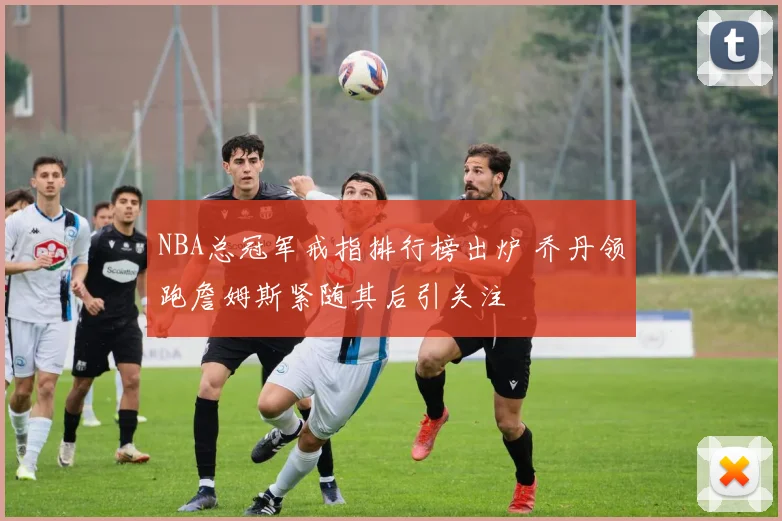 NBA总冠军戒指排行榜出炉 乔丹领跑詹姆斯紧随其后引关注