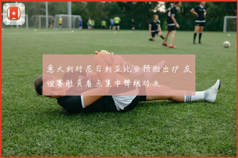 意大利对尼日利亚比分预测出炉 友谊赛胜负看点集中锋线对决