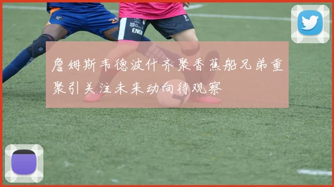 詹姆斯韦德波什齐聚香蕉船兄弟重聚引关注未来动向待观察
