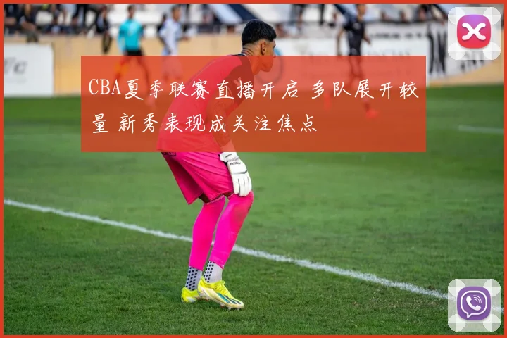 CBA夏季联赛直播开启 多队展开较量 新秀表现成关注焦点