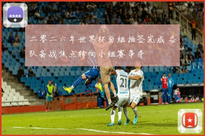 二零二六年世界杯分组抽签完成 各队备战焦点转向小组赛争夺