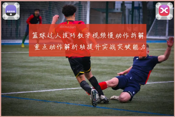 篮球过人技巧教学视频慢动作拆解 重点动作解析助提升实战突破能力