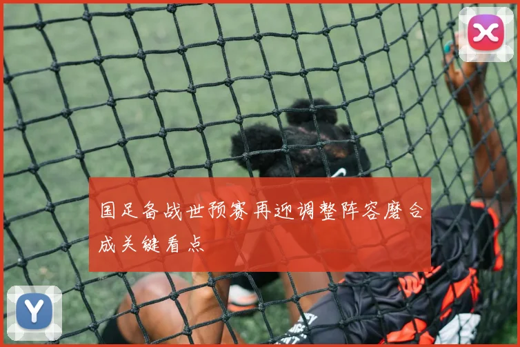 国足备战世预赛再迎调整阵容磨合成关键看点