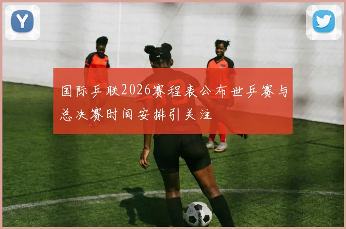 国际乒联2026赛程表公布世乒赛与总决赛时间安排引关注
