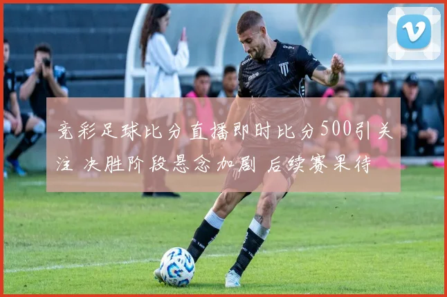 竞彩足球比分直播即时比分500引关注 决胜阶段悬念加剧 后续赛果待揭晓