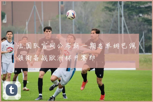 法国队官网公布新一期名单姆巴佩领衔备战欧洲杯开赛即