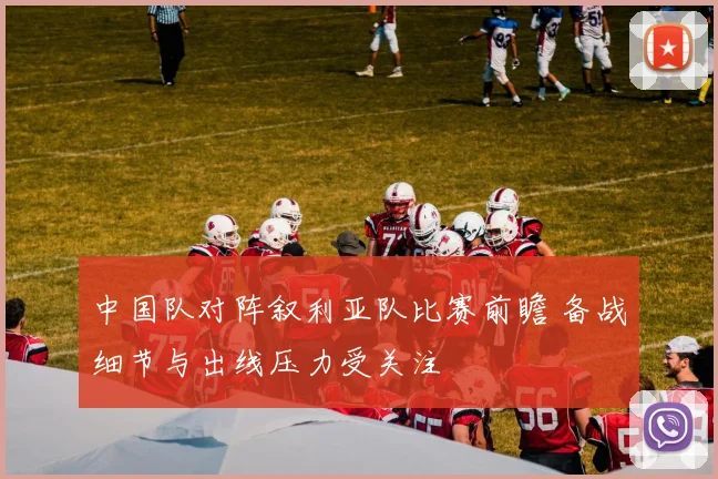 中国队对阵叙利亚队比赛前瞻 备战细节与出线压力受关注