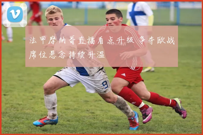 法甲摩纳哥直播看点升级 争夺欧战席位悬念持续升温