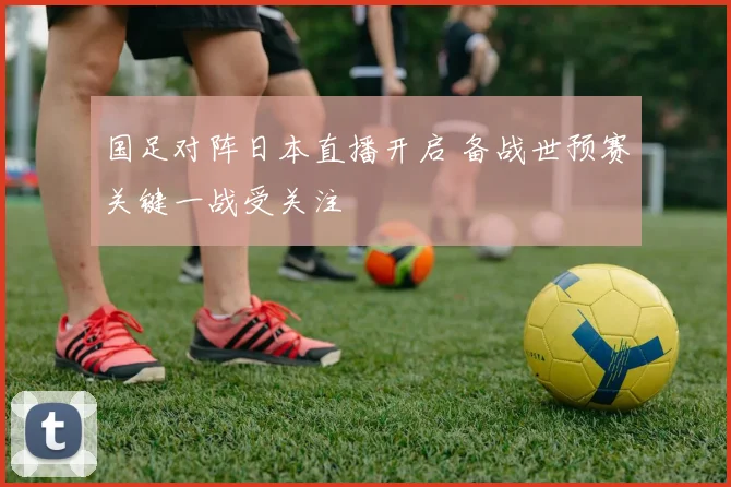 国足对阵日本直播开启 备战世预赛关键一战受关注