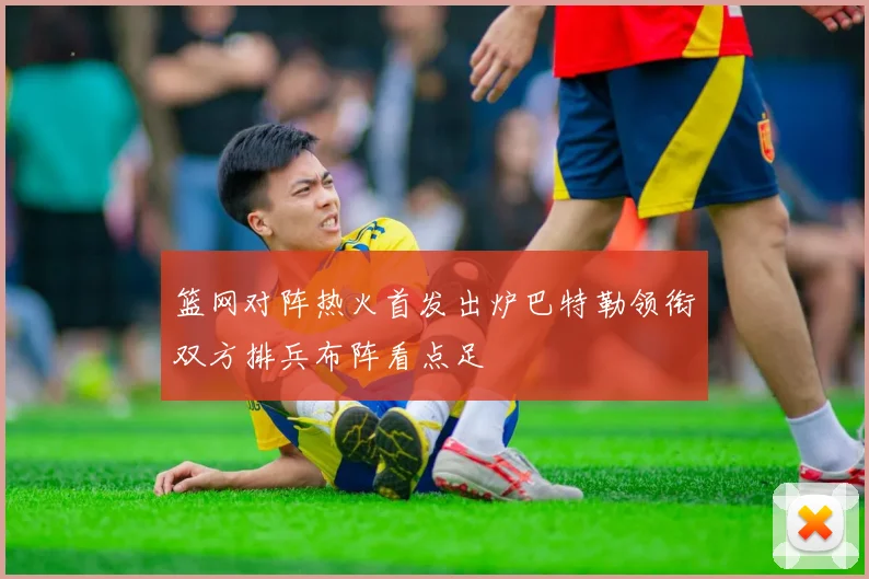 篮网对阵热火首发出炉巴特勒领衔双方排兵布阵看点足