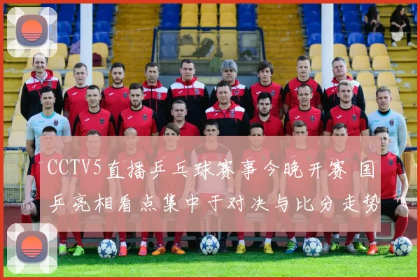 CCTV5直播乒乓球赛事今晚开赛 国乒亮相看点集中于对决与比分走势