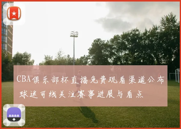 CBA俱乐部杯直播免费观看渠道公布 球迷可线关注赛事进展与看点