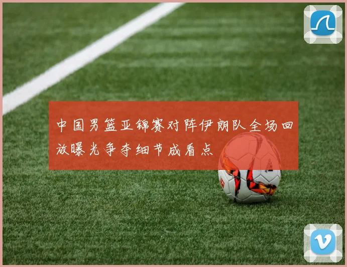 中国男篮亚锦赛对阵伊朗队全场回放曝光争夺细节成看点
