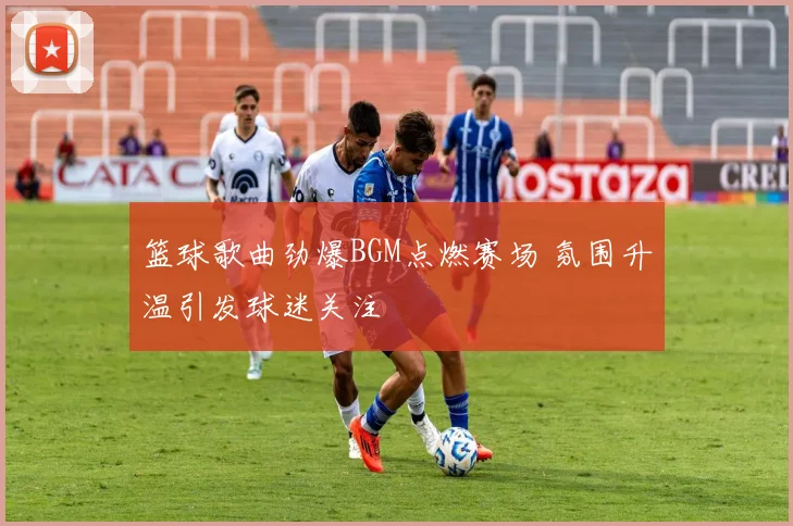 篮球歌曲劲爆BGM点燃赛场 氛围升温引发球迷关注