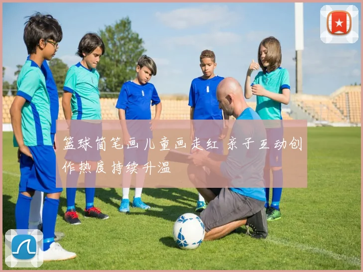 篮球简笔画儿童画走红 亲子互动创作热度持续升温