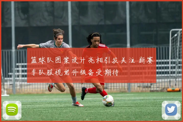 篮球队图案设计亮相引发关注 新赛季队服视觉升级备受期待