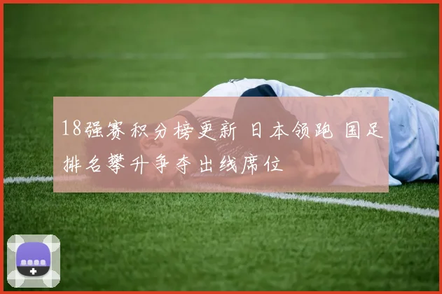 18强赛积分榜更新 日本领跑 国足排名攀升争夺出线席位